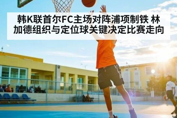 韩K联首尔FC主场对阵浦项制铁 林加德组织与定位球关键决定比赛走向