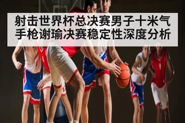 射击世界杯总决赛男子十米气手枪谢瑜决赛稳定性深度分析
