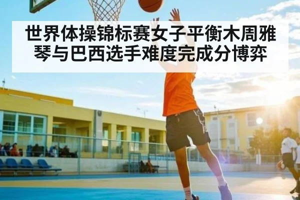 世界体操锦标赛女子平衡木周雅琴与巴西选手难度完成分博弈
